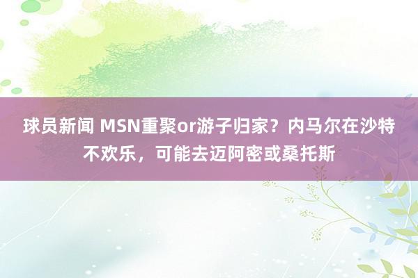 球员新闻 MSN重聚or游子归家？内马尔在沙特不欢乐，可能去迈阿密或桑托斯