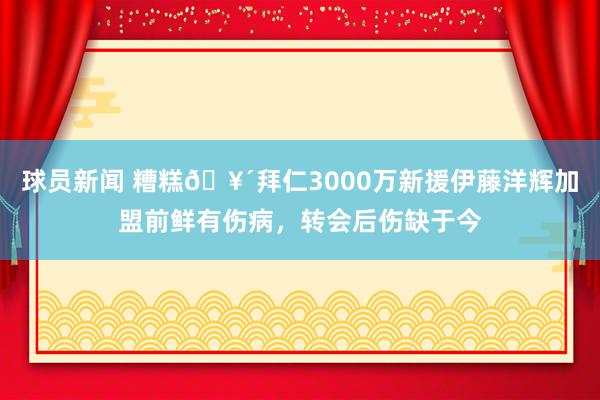 球员新闻 糟糕🥴拜仁3000万新援伊藤洋辉加盟前鲜有伤病，转会后伤缺于今