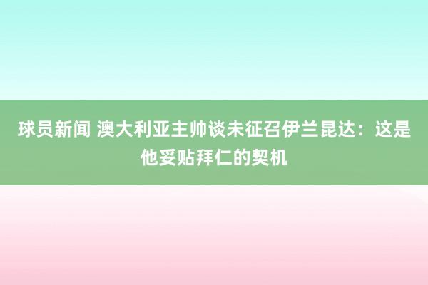 球员新闻 澳大利亚主帅谈未征召伊兰昆达：这是他妥贴拜仁的契机