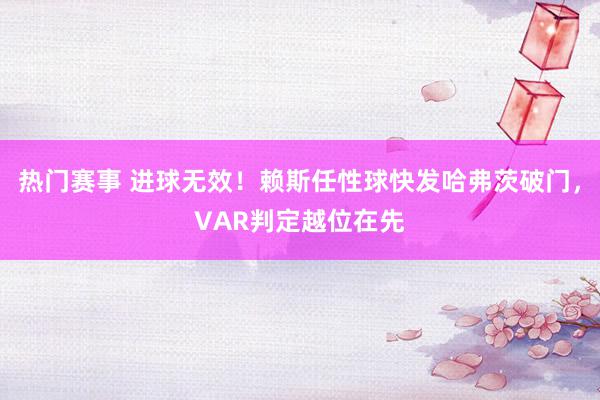 热门赛事 进球无效！赖斯任性球快发哈弗茨破门，VAR判定越位在先