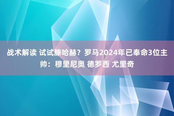 战术解读 试试滕哈赫？罗马2024年已奉命3位主帅：穆里尼奥 德罗西 尤里奇