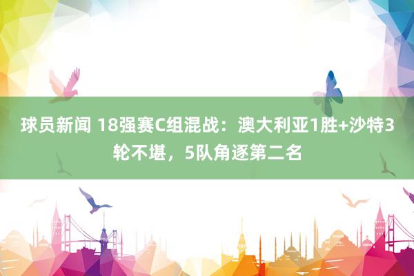 球员新闻 18强赛C组混战：澳大利亚1胜+沙特3轮不堪，5队角逐第二名