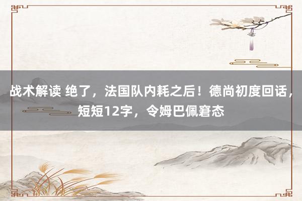 战术解读 绝了，法国队内耗之后！德尚初度回话，短短12字，令姆巴佩窘态