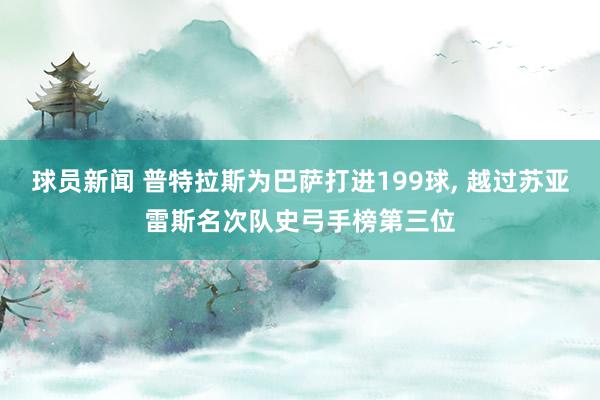 球员新闻 普特拉斯为巴萨打进199球, 越过苏亚雷斯名次队史弓手榜第三位