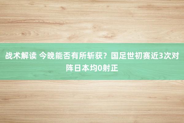 战术解读 今晚能否有所斩获？国足世初赛近3次对阵日本均0射正