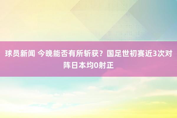 球员新闻 今晚能否有所斩获？国足世初赛近3次对阵日本均0射正