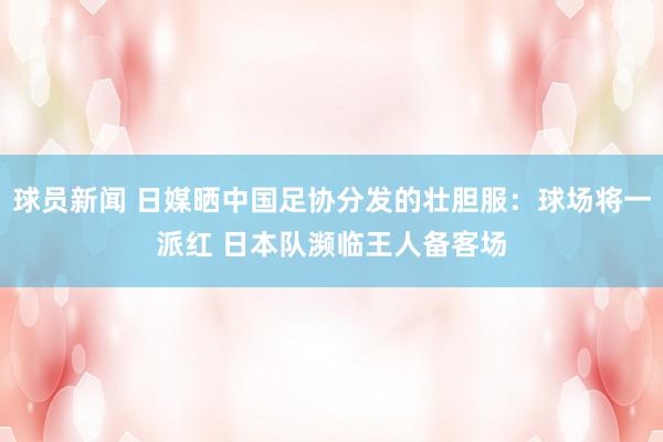 球员新闻 日媒晒中国足协分发的壮胆服：球场将一派红 日本队濒临王人备客场