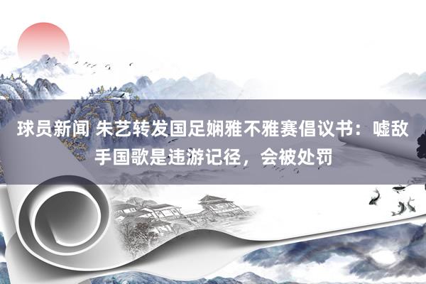 球员新闻 朱艺转发国足娴雅不雅赛倡议书：嘘敌手国歌是违游记径，会被处罚