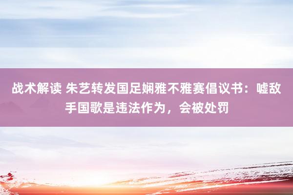 战术解读 朱艺转发国足娴雅不雅赛倡议书：嘘敌手国歌是违法作为，会被处罚