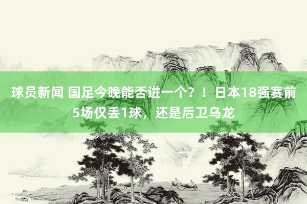 球员新闻 国足今晚能否进一个？！日本18强赛前5场仅丢1球，还是后卫乌龙