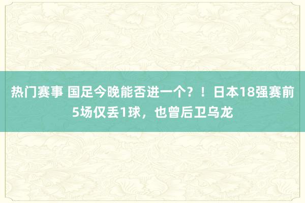 热门赛事 国足今晚能否进一个？！日本18强赛前5场仅丢1球，也曾后卫乌龙