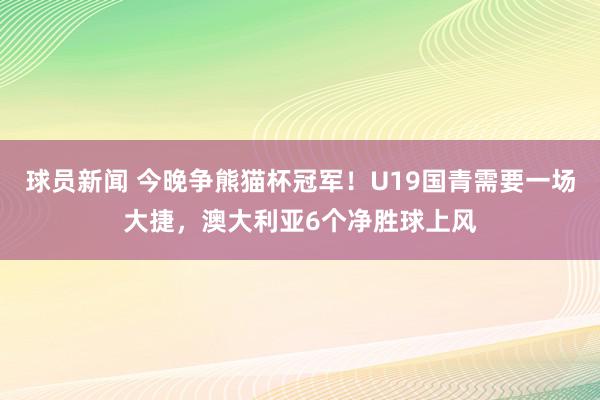 球员新闻 今晚争熊猫杯冠军！U19国青需要一场大捷，澳大利亚6个净胜球上风