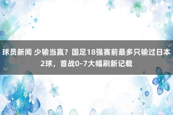 球员新闻 少输当赢？国足18强赛前最多只输过日本2球，首战0-7大幅刷新记载