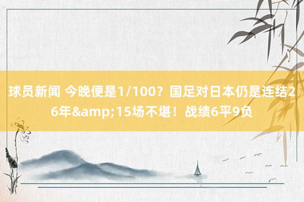 球员新闻 今晚便是1/100？国足对日本仍是连结26年&15场不堪！战绩6平9负