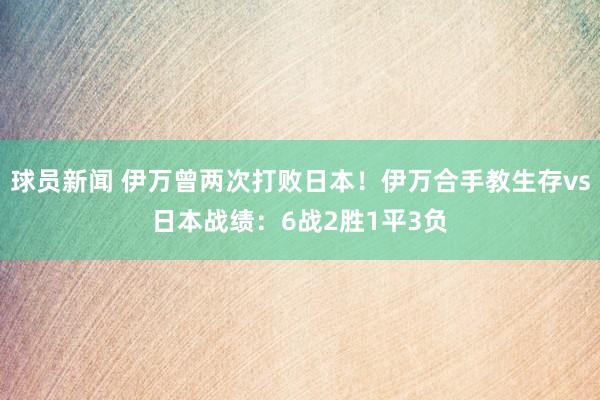 球员新闻 伊万曾两次打败日本！伊万合手教生存vs日本战绩：6战2胜1平3负