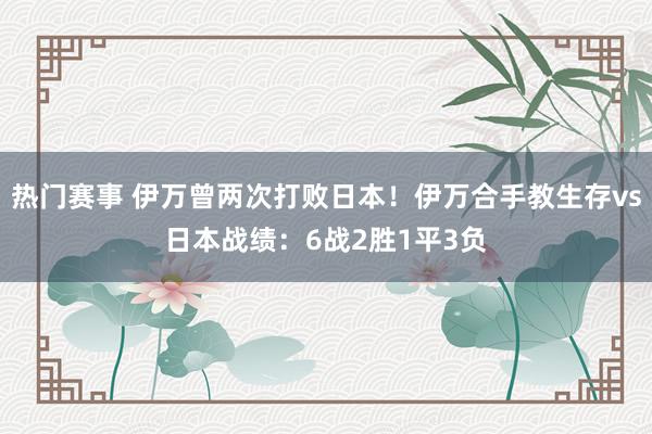 热门赛事 伊万曾两次打败日本！伊万合手教生存vs日本战绩：6战2胜1平3负