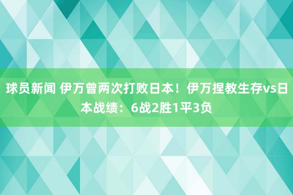 球员新闻 伊万曾两次打败日本！伊万捏教生存vs日本战绩：6战2胜1平3负