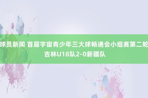 球员新闻 首届宇宙青少年三大球畅通会小组赛第二轮 吉林U18队2-0新疆队