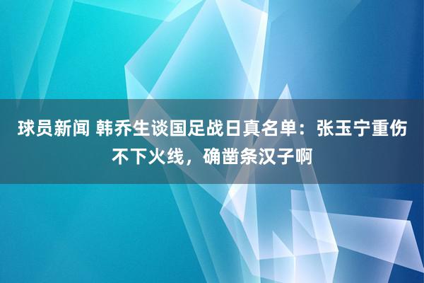 球员新闻 韩乔生谈国足战日真名单：张玉宁重伤不下火线，确凿条汉子啊