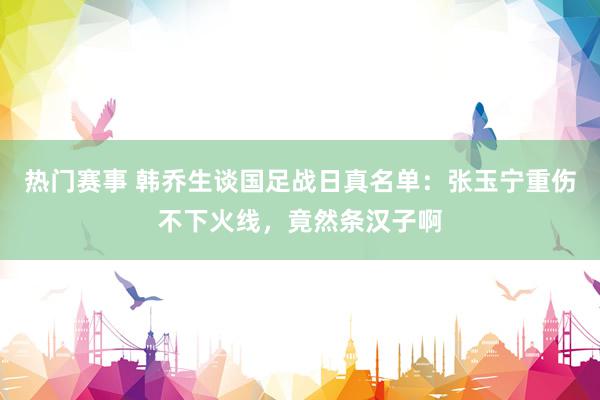 热门赛事 韩乔生谈国足战日真名单：张玉宁重伤不下火线，竟然条汉子啊