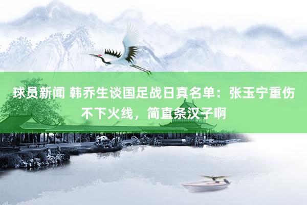 球员新闻 韩乔生谈国足战日真名单：张玉宁重伤不下火线，简直条汉子啊