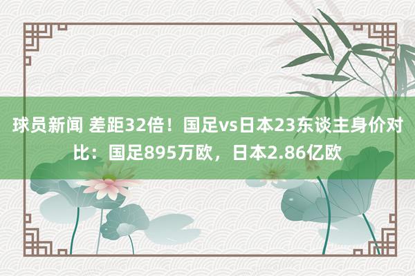 球员新闻 差距32倍！国足vs日本23东谈主身价对比：国足895万欧，日本2.86亿欧