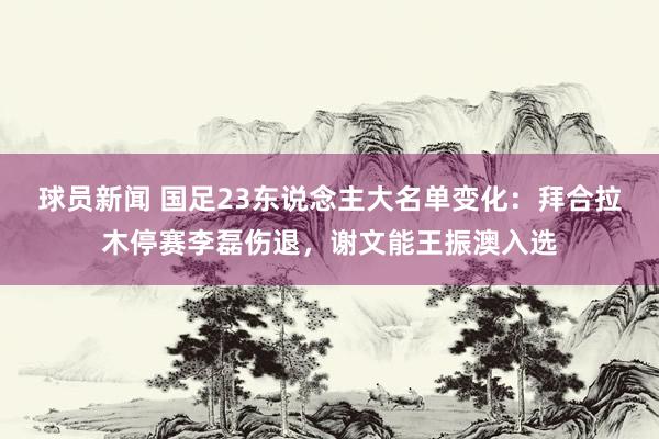 球员新闻 国足23东说念主大名单变化：拜合拉木停赛李磊伤退，谢文能王振澳入选