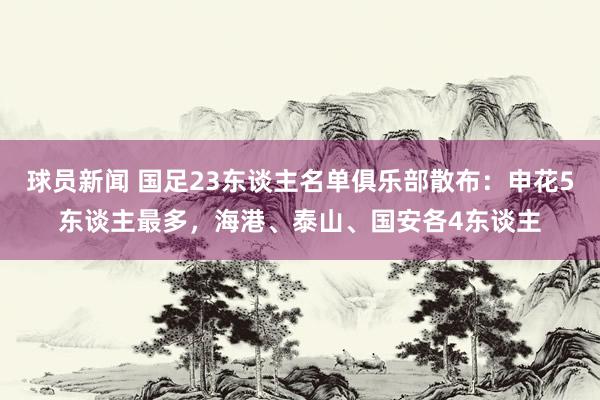 球员新闻 国足23东谈主名单俱乐部散布：申花5东谈主最多，海港、泰山、国安各4东谈主