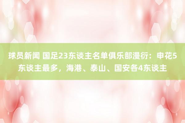 球员新闻 国足23东谈主名单俱乐部漫衍：申花5东谈主最多，海港、泰山、国安各4东谈主