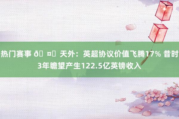 热门赛事 🤑天外：英超协议价值飞腾17% 昔时3年瞻望产生122.5亿英镑收入