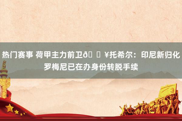 热门赛事 荷甲主力前卫💥托希尔：印尼新归化罗梅尼已在办身份转脱手续