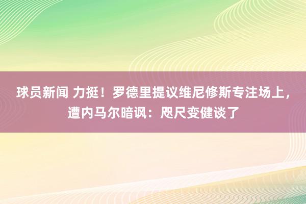 球员新闻 力挺！罗德里提议维尼修斯专注场上，遭内马尔暗讽：咫尺变健谈了