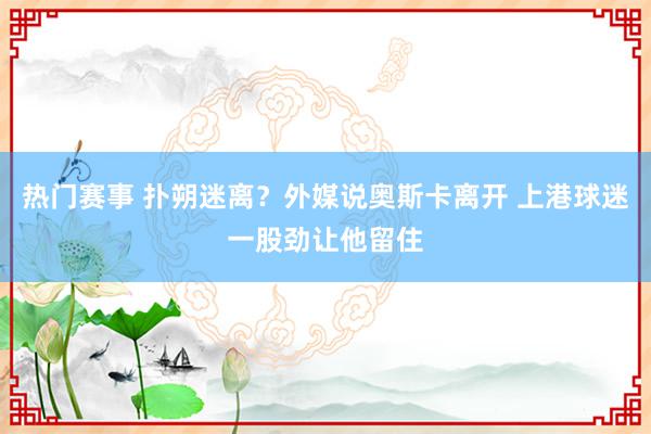 热门赛事 扑朔迷离？外媒说奥斯卡离开 上港球迷一股劲让他留住