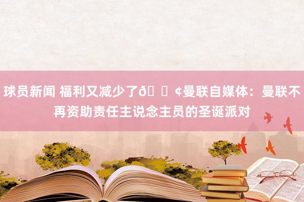 球员新闻 福利又减少了😢曼联自媒体：曼联不再资助责任主说念主员的圣诞派对