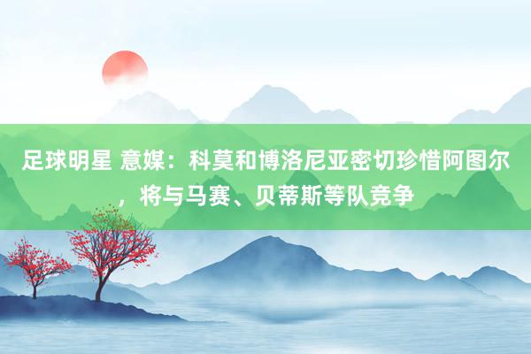 足球明星 意媒：科莫和博洛尼亚密切珍惜阿图尔，将与马赛、贝蒂斯等队竞争