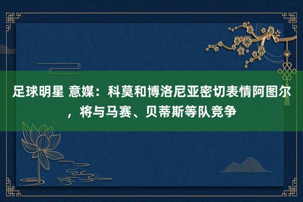 足球明星 意媒：科莫和博洛尼亚密切表情阿图尔，将与马赛、贝蒂斯等队竞争