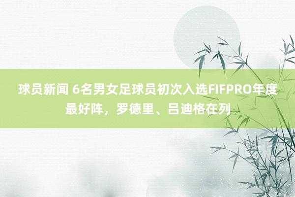 球员新闻 6名男女足球员初次入选FIFPRO年度最好阵，罗德里、吕迪格在列