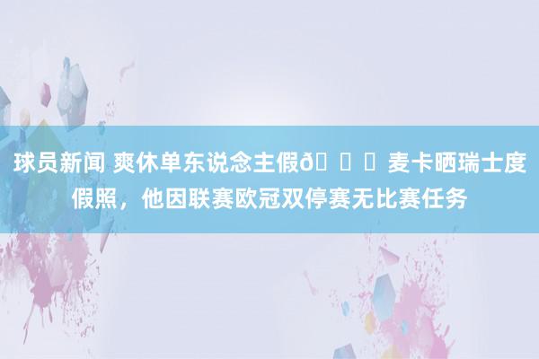 球员新闻 爽休单东说念主假😀麦卡晒瑞士度假照，他因联赛欧冠双停赛无比赛任务