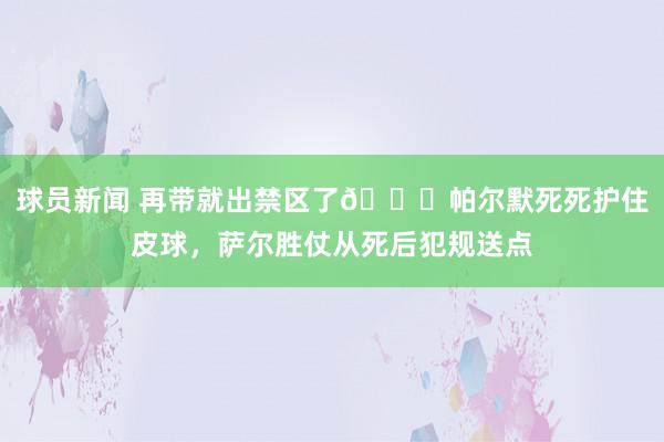 球员新闻 再带就出禁区了😂帕尔默死死护住皮球，萨尔胜仗从死后犯规送点