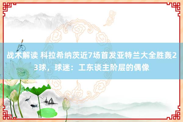 战术解读 科拉希纳茨近7场首发亚特兰大全胜轰23球，球迷：工东谈主阶层的偶像