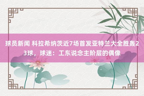 球员新闻 科拉希纳茨近7场首发亚特兰大全胜轰23球，球迷：工东说念主阶层的偶像