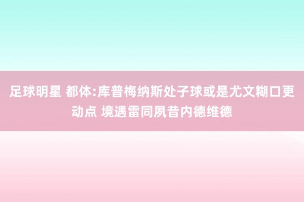 足球明星 都体:库普梅纳斯处子球或是尤文糊口更动点 境遇雷同夙昔内德维德