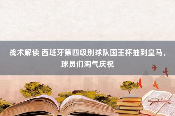 战术解读 西班牙第四级别球队国王杯抽到皇马，球员们淘气庆祝