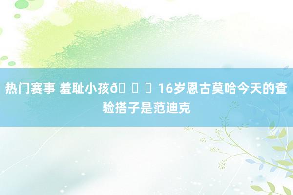 热门赛事 羞耻小孩😂16岁恩古莫哈今天的查验搭子是范迪克