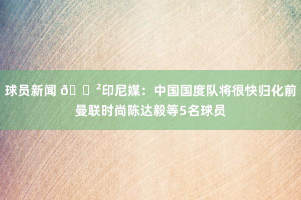 球员新闻 😲印尼媒：中国国度队将很快归化前曼联时尚陈达毅等5名球员