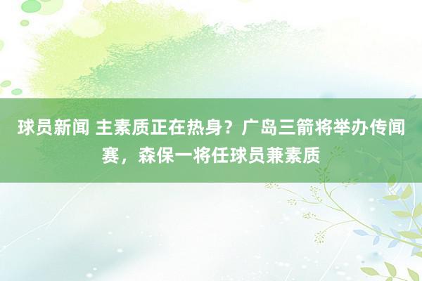 球员新闻 主素质正在热身？广岛三箭将举办传闻赛，森保一将任球员兼素质