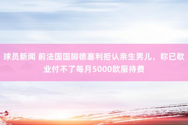 球员新闻 前法国国脚德塞利拒认亲生男儿，称已歇业付不了每月5000欧服待费