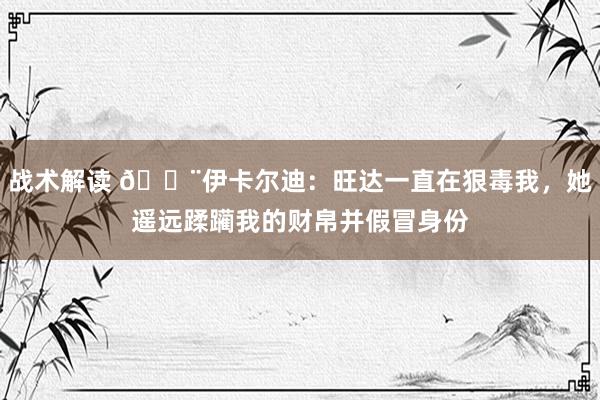 战术解读 😨伊卡尔迪：旺达一直在狠毒我，她遥远蹂躏我的财帛并假冒身份