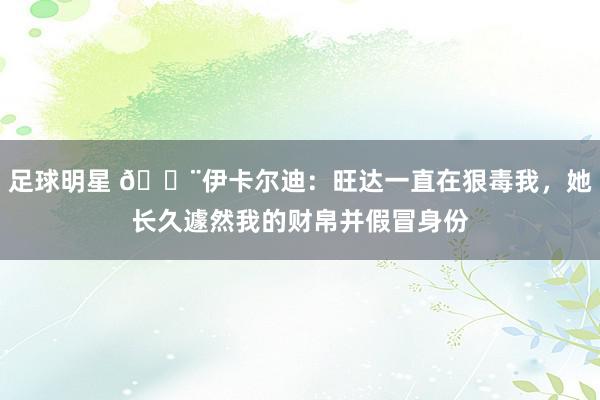 足球明星 😨伊卡尔迪：旺达一直在狠毒我，她长久遽然我的财帛并假冒身份