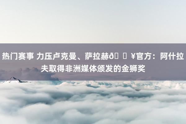 热门赛事 力压卢克曼、萨拉赫🔥官方：阿什拉夫取得非洲媒体颁发的金狮奖